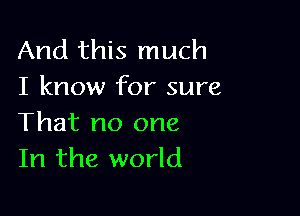 And this much
I know for sure

That no one
In the world