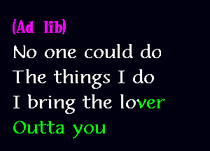 No one could do

The things I do
I bring the lover
Outta you