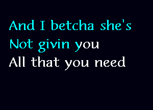 And I betcha she's
Not givin you

All that you need