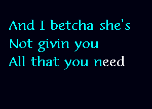 And I betcha she's
Not givin you

All that you need