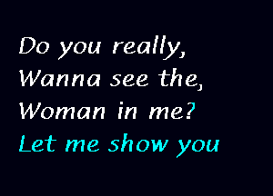 Do you really,
Wanna see the,

Woman in me?
Let me show you