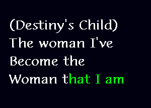 (Destiny's Child)
The woman I've

Become the
Woman that I am