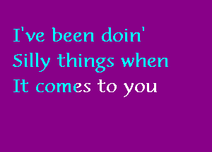 I've been doin'
Silly things when

It comes to you
