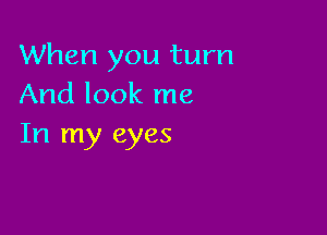When you turn
And look me

In my eyes