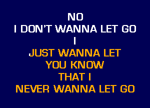 NO
I DON'T WANNA LET GO
I
JUST WANNA LET
YOU KNOW
THAT I
NEVER WANNA LET GO