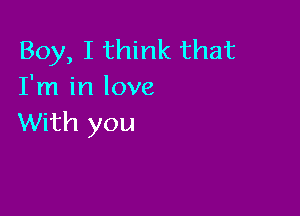 Boy, I think that
I'm in love

With you