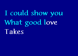 I could show you
What good love

Takes