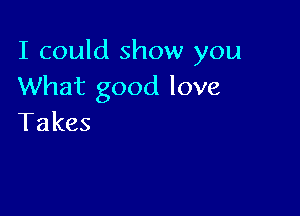 I could show you
What good love

Takes