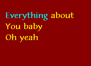 Everything about
You baby

Oh yeah