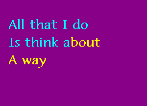 All that I do
Is think about

A way