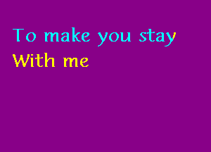 To make you stay
With me