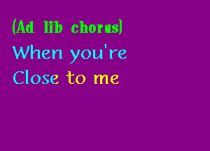 (Ad lib chorus!
When you're

Close to me