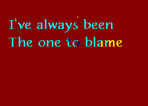 I've always been
The one tc blame