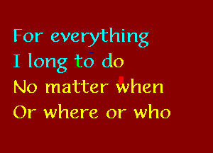 For everything
I long to do

No matter when
Or where or who