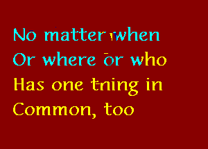 No matterwhen
Or where hr who

Has one t-ning in
Common, too