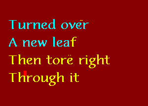 Turned ove'r
A new leaf

Then tore right
Through it