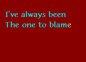 I've always been
The one to blame