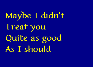 Maybe I didn't
Treaf you

Quite as good
As I should