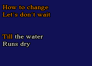 How to change
Let's don t wait

Till the water
Runs dry