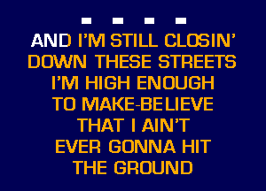 AND I'M STILL CLOSIN'
DOWN THESE STREETS
I'M HIGH ENOUGH
TO MAKE-BE LIEVE
THAT I AIN'T
EVER GONNA HIT
THE GROUND