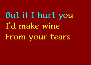 But if I hurt you
I'd make wine

From your tears