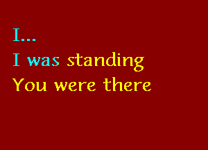 I...
I was standing

You were there