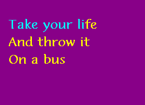 Take your life
And throw it

On a bus