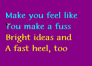 Make you feel like
f'ou make a fuss

Bright ideas and
A fast heel, too