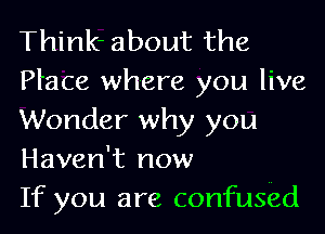 Think- about the
Pface where you live
Wonder why you
Haven't now

If you are confusizd