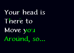 Your head is
Therk to

Move you
Around, so...
