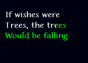 If wishes were
Trees, the trees

WouIEi be falling