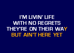 I'M LIVIN' LIFE
WITH NO REGRETS
THEYRE ON THEIR WAY
BUT AIN'T HERE YET