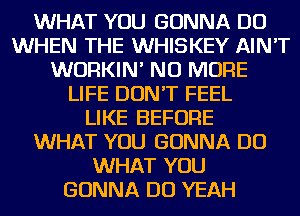 WHAT YOU GONNA DO
WHEN THE WHISKEY AIN'T
WURKIN' NO MORE
LIFE DON'T FEEL
LIKE BEFORE
WHAT YOU GONNA DO
WHAT YOU
GONNA DO YEAH