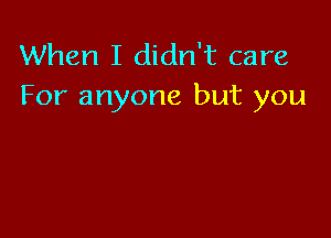 When I didn't care
For anyone but you