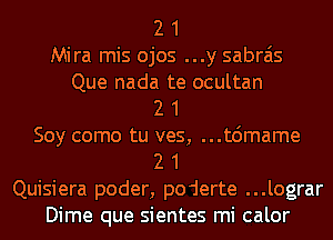 2 1

Mira mis ojos ...y sabrais

Que nada te ocultan
2 1
Soy como tu ves, ...t6mame
2 1
Quisiera poder, poderte ...lograr
Dime que sientes mi calor