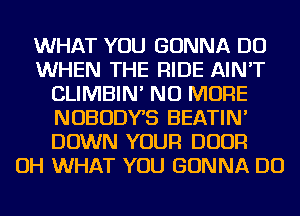 WHAT YOU GONNA DO
WHEN THE RIDE AIN'T
CLIMBIN' NO MORE
NOBODYB BEATIN'
DOWN YOUR DOOR
OH WHAT YOU GONNA DO