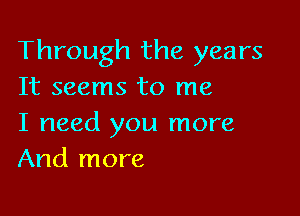 Through the years
It seems to me

I need you more
And more