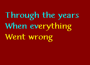 Through the years
When everything

Went wrong