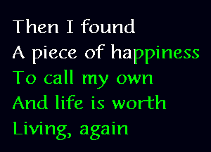 Then I found
A piece of happiness

To call my own
And life is worth
Living, again