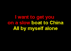 I want to get you
on a slow boat to China

All by myself alone