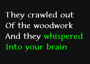 They crawled out
Of the woodwork
And they whispered
Into your brain