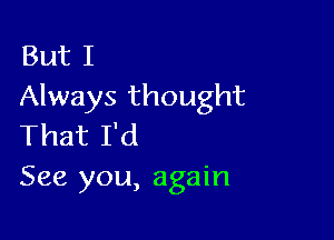 But I
Always thought

That I'd
See you, again