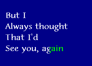 But I
Always thought

That I'd
See you, again