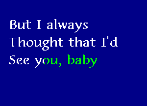 But I always
Thought that I'd

See you, baby