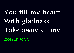 You fill my heart
With gladness

Take away all my
Sadness