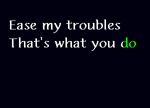 Ease my troubles
That's what you do