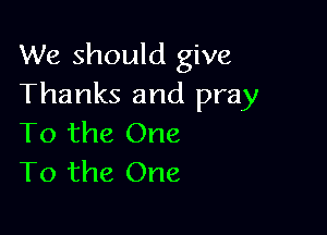 We should give
Thanks and pray

To the One
To the One