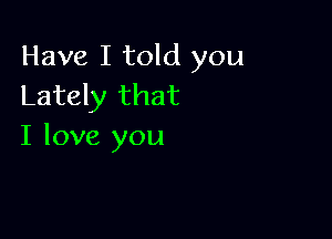 Have I told you
Lately that

I love you