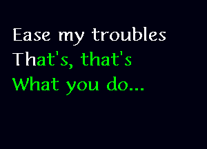 Ease my troubles
That's, that's

What you do...