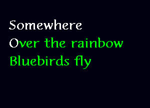 Somewhere
Over the rainbow

Bluebirds fly